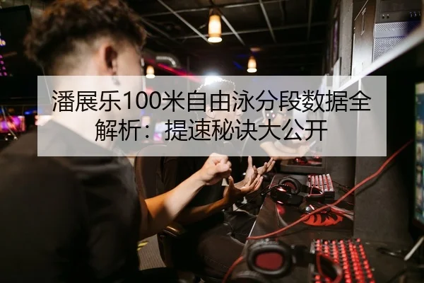 潘展乐100米自由泳分段数据全解析：提速秘诀大公开