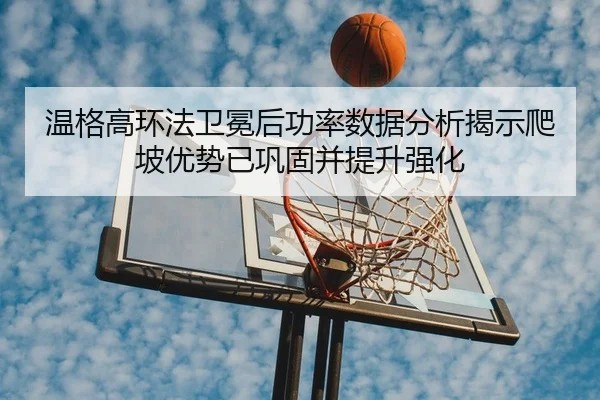 温格高环法卫冕后功率数据分析揭示爬坡优势已巩固并提升强化